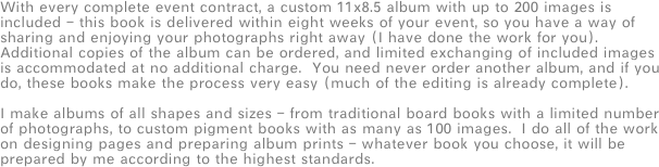 With every complete event contract, a custom 11x8.5 album with up to 200 images is included - this book is delivered within eight weeks of your event, so you have a way of sharing and enjoying your photographs right away (I have done the work for you).  Additional copies of the album can be ordered, and limited exchanging of included images is accommodated at no additional charge.  You need never order another album, and if you do, these books make the process very easy (much of the editing is already complete).

I make albums of all shapes and sizes - from traditional board books with a limited number of photographs, to custom pigment books with as many as 100 images.  I do all of the work on designing pages and preparing album prints - whatever book you choose, it will be prepared by me according to the highest standards.
