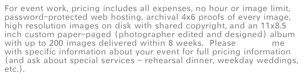 For event work, pricing includes all expenses, no hour or image limit, password-protected web hosting, archival 4x6 proofs of every image, high resolution images on disk with shared copyright, and an 11x8.5 inch custom paper-paged (photographer edited and designed) album with up to 200 images delivered within 8 weeks.  Please contact me with specific information about your event for full pricing information (and ask about special services - rehearsal dinner, weekday weddings, etc.).