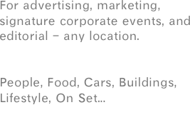 For advertising, marketing, signature corporate events, and editorial - any location.


People, Food, Cars, Buildings,  Lifestyle, On Set... 

or your next project.

